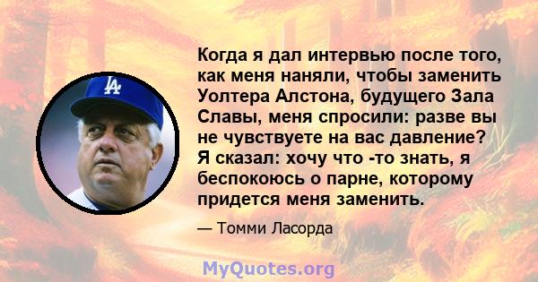 Когда я дал интервью после того, как меня наняли, чтобы заменить Уолтера Алстона, будущего Зала Славы, меня спросили: разве вы не чувствуете на вас давление? Я сказал: хочу что -то знать, я беспокоюсь о парне, которому