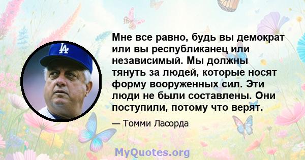 Мне все равно, будь вы демократ или вы республиканец или независимый. Мы должны тянуть за людей, которые носят форму вооруженных сил. Эти люди не были составлены. Они поступили, потому что верят.