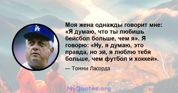 Моя жена однажды говорит мне: «Я думаю, что ты любишь бейсбол больше, чем я». Я говорю: «Ну, я думаю, это правда, но эй, я люблю тебя больше, чем футбол и хоккей».