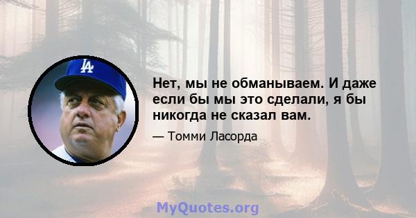 Нет, мы не обманываем. И даже если бы мы это сделали, я бы никогда не сказал вам.