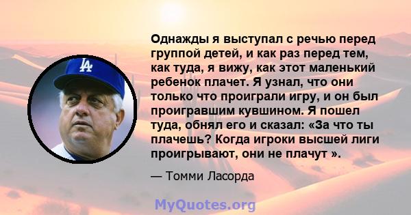 Однажды я выступал с речью перед группой детей, и как раз перед тем, как туда, я вижу, как этот маленький ребенок плачет. Я узнал, что они только что проиграли игру, и он был проигравшим кувшином. Я пошел туда, обнял