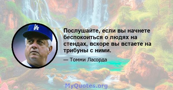 Послушайте, если вы начнете беспокоиться о людях на стендах, вскоре вы встаете на трибуны с ними.