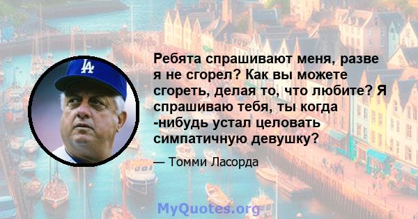 Ребята спрашивают меня, разве я не сгорел? Как вы можете сгореть, делая то, что любите? Я спрашиваю тебя, ты когда -нибудь устал целовать симпатичную девушку?