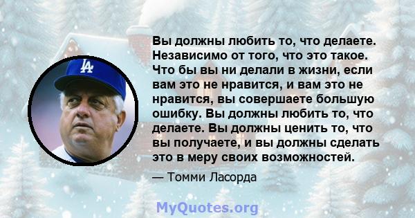 Вы должны любить то, что делаете. Независимо от того, что это такое. Что бы вы ни делали в жизни, если вам это не нравится, и вам это не нравится, вы совершаете большую ошибку. Вы должны любить то, что делаете. Вы