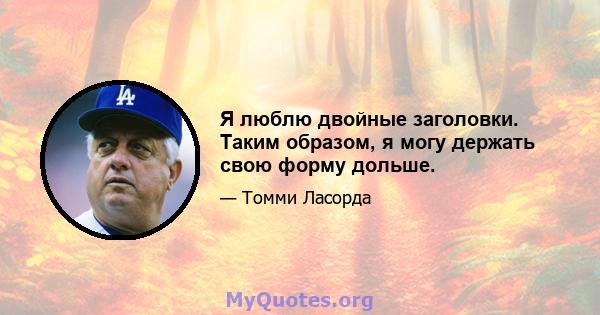 Я люблю двойные заголовки. Таким образом, я могу держать свою форму дольше.