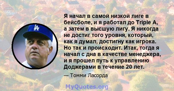 Я начал в самой низкой лиге в бейсболе, и я работал до Triple A, а затем в высшую лигу. Я никогда не достиг того уровня, который, как я думал, достигну как игрока. Но так и происходит. Итак, тогда я начал с дна в