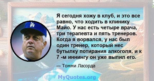 Я сегодня хожу в клуб, и это все равно, что ходить в клинику Майо. У нас есть четыре врача, три терапевта и пять тренеров. Когда я ворвался, у нас был один тренер, который нес бутылку потирания алкоголя, и к 7 -м