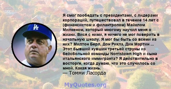 Я смог пообедать с президентами, с лидерами корпораций, путешествовал в течение 14 лет с (финансистом и филантропом) Майклом Милкеном, который многому научил меня о жизни. Вися с ними, я ничего не мог поверить в