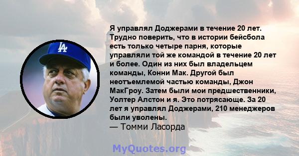 Я управлял Доджерами в течение 20 лет. Трудно поверить, что в истории бейсбола есть только четыре парня, которые управляли той же командой в течение 20 лет и более. Один из них был владельцем команды, Конни Мак. Другой