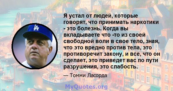 Я устал от людей, которые говорят, что принимать наркотики - это болезнь. Когда вы вкладываете что -то из своей свободной воли в свое тело, зная, что это вредно против тела, это противоречит закону, и все, что он