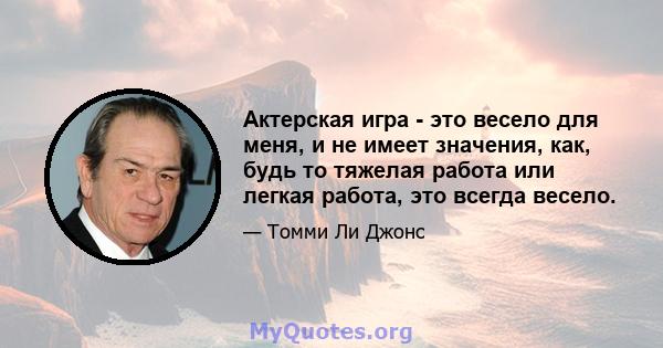 Актерская игра - это весело для меня, и не имеет значения, как, будь то тяжелая работа или легкая работа, это всегда весело.