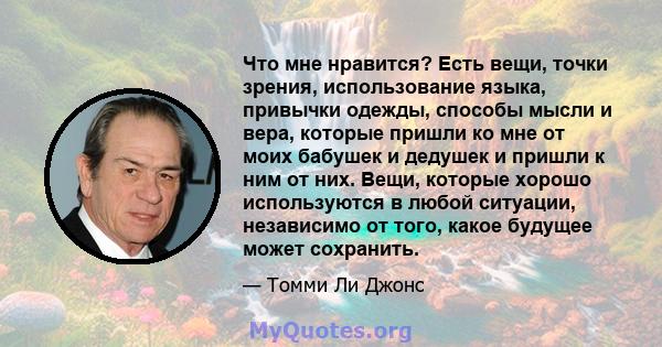 Что мне нравится? Есть вещи, точки зрения, использование языка, привычки одежды, способы мысли и вера, которые пришли ко мне от моих бабушек и дедушек и пришли к ним от них. Вещи, которые хорошо используются в любой