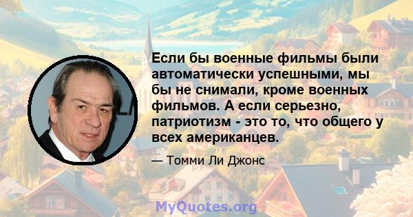 Если бы военные фильмы были автоматически успешными, мы бы не снимали, кроме военных фильмов. А если серьезно, патриотизм - это то, что общего у всех американцев.