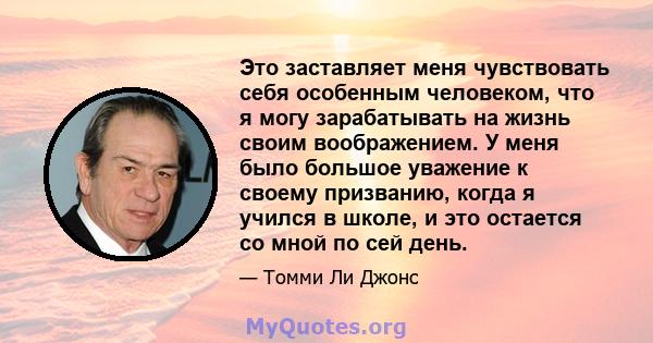 Это заставляет меня чувствовать себя особенным человеком, что я могу зарабатывать на жизнь своим воображением. У меня было большое уважение к своему призванию, когда я учился в школе, и это остается со мной по сей день.