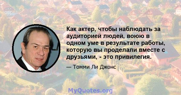 Как актер, чтобы наблюдать за аудиторией людей, воюю в одном уме в результате работы, которую вы проделали вместе с друзьями, - это привилегия.