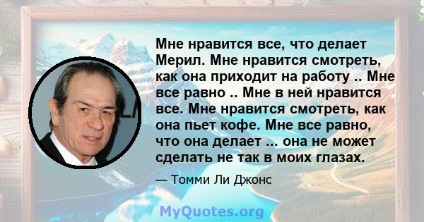 Мне нравится все, что делает Мерил. Мне нравится смотреть, как она приходит на работу .. Мне все равно .. Мне в ней нравится все. Мне нравится смотреть, как она пьет кофе. Мне все равно, что она делает ... она не может