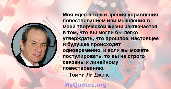 Моя идея с точки зрения управления повествованием или мышления в моей творческой жизни заключается в том, что вы могли бы легко утверждать, что прошлое, настоящее и будущее происходят одновременно, и если вы можете