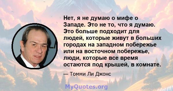 Нет, я не думаю о мифе о Западе. Это не то, что я думаю. Это больше подходит для людей, которые живут в больших городах на западном побережье или на восточном побережье, люди, которые все время остаются под крышей, в