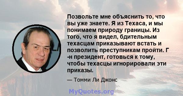 Позвольте мне объяснить то, что вы уже знаете. Я из Техаса, и мы понимаем природу границы. Из того, что я видел, бдительным техасцам приказывают встать и позволить преступникам пройти. Г -н президент, готовься к тому,