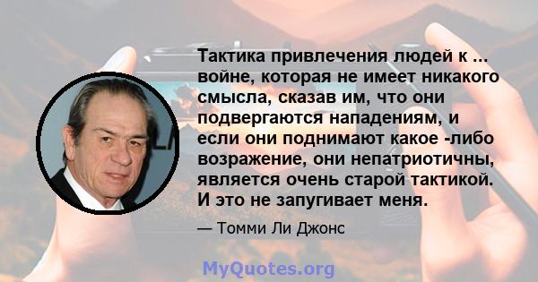 Тактика привлечения людей к ... войне, которая не имеет никакого смысла, сказав им, что они подвергаются нападениям, и если они поднимают какое -либо возражение, они непатриотичны, является очень старой тактикой. И это