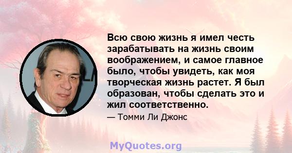 Всю свою жизнь я имел честь зарабатывать на жизнь своим воображением, и самое главное было, чтобы увидеть, как моя творческая жизнь растет. Я был образован, чтобы сделать это и жил соответственно.