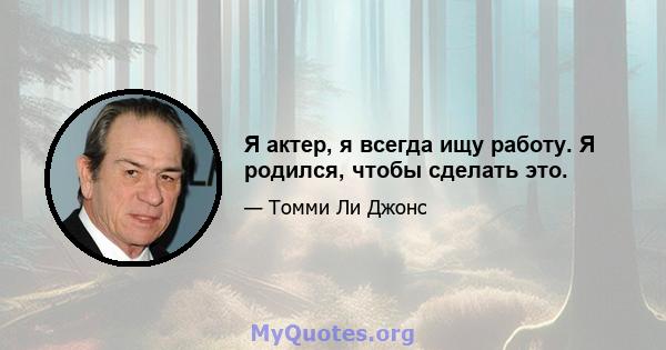 Я актер, я всегда ищу работу. Я родился, чтобы сделать это.