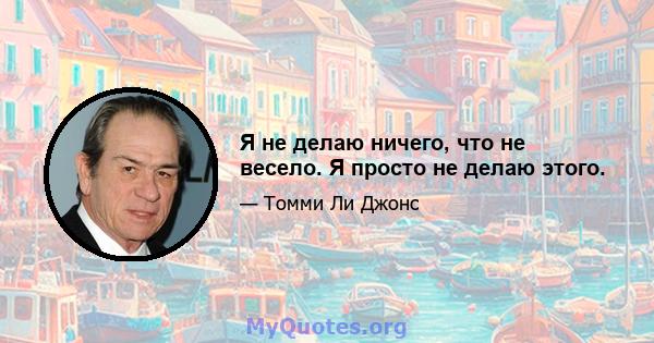 Я не делаю ничего, что не весело. Я просто не делаю этого.