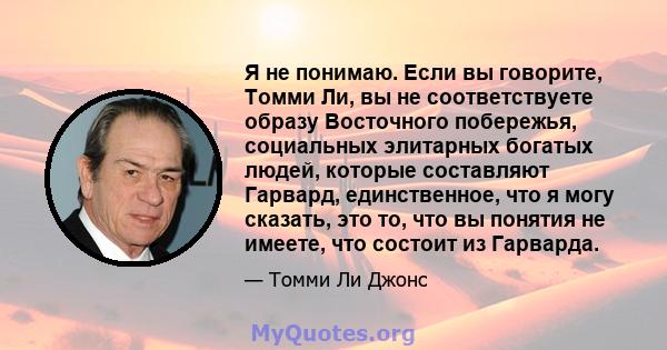 Я не понимаю. Если вы говорите, Томми Ли, вы не соответствуете образу Восточного побережья, социальных элитарных богатых людей, которые составляют Гарвард, единственное, что я могу сказать, это то, что вы понятия не