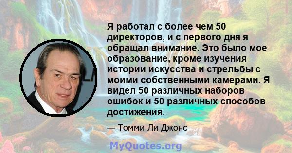 Я работал с более чем 50 директоров, и с первого дня я обращал внимание. Это было мое образование, кроме изучения истории искусства и стрельбы с моими собственными камерами. Я видел 50 различных наборов ошибок и 50