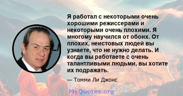 Я работал с некоторыми очень хорошими режиссерами и некоторыми очень плохими. Я многому научился от обоих. От плохих, неистовых людей вы узнаете, что не нужно делать. И когда вы работаете с очень талантливыми людьми, вы 