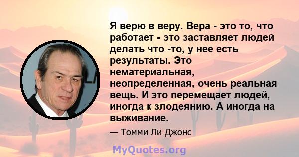 Я верю в веру. Вера - это то, что работает - это заставляет людей делать что -то, у нее есть результаты. Это нематериальная, неопределенная, очень реальная вещь. И это перемещает людей, иногда к злодеянию. А иногда на