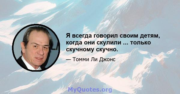 Я всегда говорил своим детям, когда они скулили ... только скучному скучно.