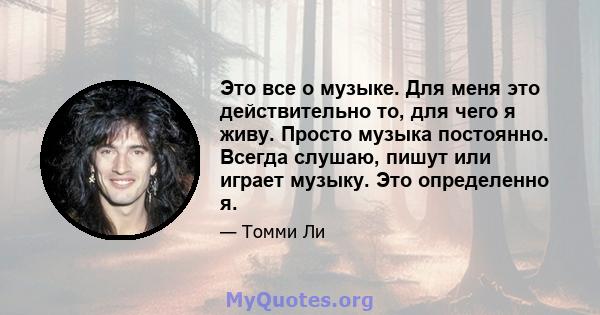 Это все о музыке. Для меня это действительно то, для чего я живу. Просто музыка постоянно. Всегда слушаю, пишут или играет музыку. Это определенно я.