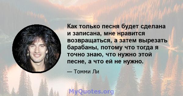 Как только песня будет сделана и записана, мне нравится возвращаться, а затем вырезать барабаны, потому что тогда я точно знаю, что нужно этой песне, а что ей не нужно.