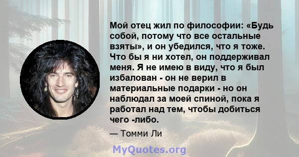 Мой отец жил по философии: «Будь собой, потому что все остальные взяты», и он убедился, что я тоже. Что бы я ни хотел, он поддерживал меня. Я не имею в виду, что я был избалован - он не верил в материальные подарки - но 