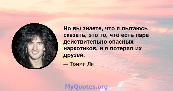 Но вы знаете, что я пытаюсь сказать, это то, что есть пара действительно опасных наркотиков, и я потерял их друзей.