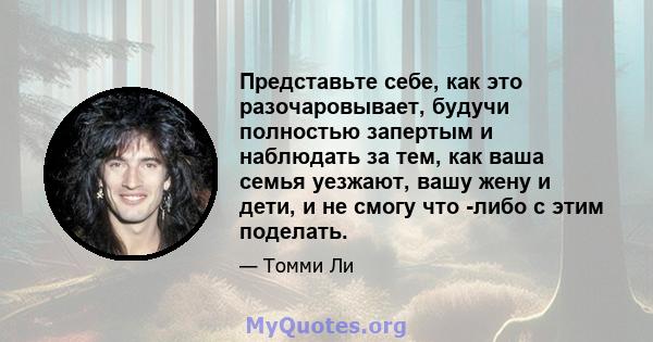 Представьте себе, как это разочаровывает, будучи полностью запертым и наблюдать за тем, как ваша семья уезжают, вашу жену и дети, и не смогу что -либо с этим поделать.