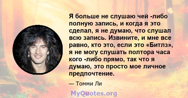 Я больше не слушаю чей -либо полную запись, и когда я это сделал, я не думаю, что слушал всю запись. Извините, и мне все равно, кто это, если это «Битлз», я не могу слушать полтора часа кого -либо прямо, так что я