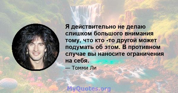 Я действительно не делаю слишком большого внимания тому, что кто -то другой может подумать об этом. В противном случае вы наносите ограничения на себя.