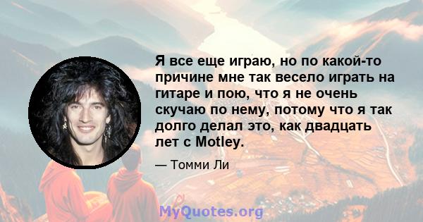 Я все еще играю, но по какой-то причине мне так весело играть на гитаре и пою, что я не очень скучаю по нему, потому что я так долго делал это, как двадцать лет с Motley.