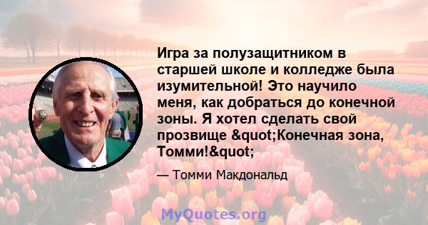 Игра за полузащитником в старшей школе и колледже была изумительной! Это научило меня, как добраться до конечной зоны. Я хотел сделать свой прозвище "Конечная зона, Томми!"