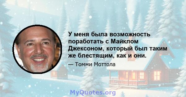 У меня была возможность поработать с Майклом Джексоном, который был таким же блестящим, как и они.