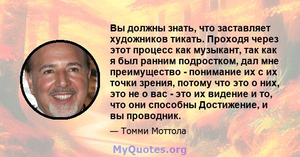 Вы должны знать, что заставляет художников тикать. Проходя через этот процесс как музыкант, так как я был ранним подростком, дал мне преимущество - понимание их с их точки зрения, потому что это о них, это не о вас -