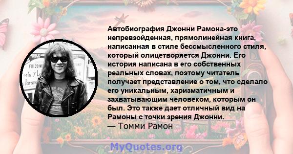 Автобиография Джонни Рамона-это непревзойденная, прямолинейная книга, написанная в стиле бессмысленного стиля, который олицетворяется Джонни. Его история написана в его собственных реальных словах, поэтому читатель