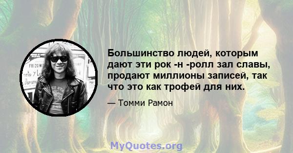 Большинство людей, которым дают эти рок -н -ролл зал славы, продают миллионы записей, так что это как трофей для них.