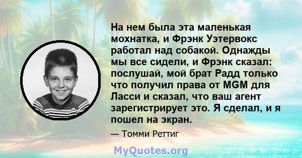 На нем была эта маленькая мохнатка, и Фрэнк Уэтервокс работал над собакой. Однажды мы все сидели, и Фрэнк сказал: послушай, мой брат Радд только что получил права от MGM для Ласси и сказал, что ваш агент зарегистрирует