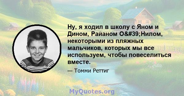 Ну, я ходил в школу с Яном и Дином, Райаном О'Нилом, некоторыми из пляжных мальчиков, которых мы все используем, чтобы повеселиться вместе.