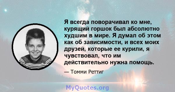 Я всегда поворачивал ко мне, курящий горшок был абсолютно худшим в мире. Я думал об этом как об зависимости, и всех моих друзей, которые ее курили, я чувствовал, что им действительно нужна помощь.