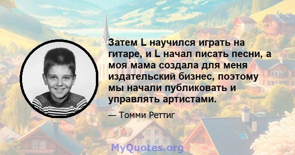 Затем L научился играть на гитаре, и L начал писать песни, а моя мама создала для меня издательский бизнес, поэтому мы начали публиковать и управлять артистами.