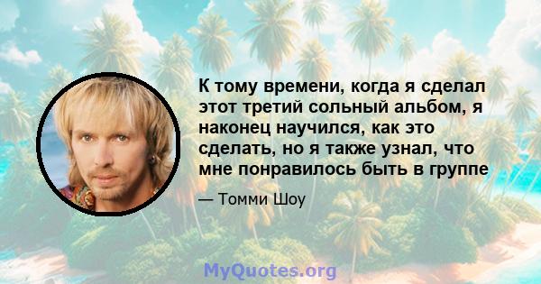 К тому времени, когда я сделал этот третий сольный альбом, я наконец научился, как это сделать, но я также узнал, что мне понравилось быть в группе